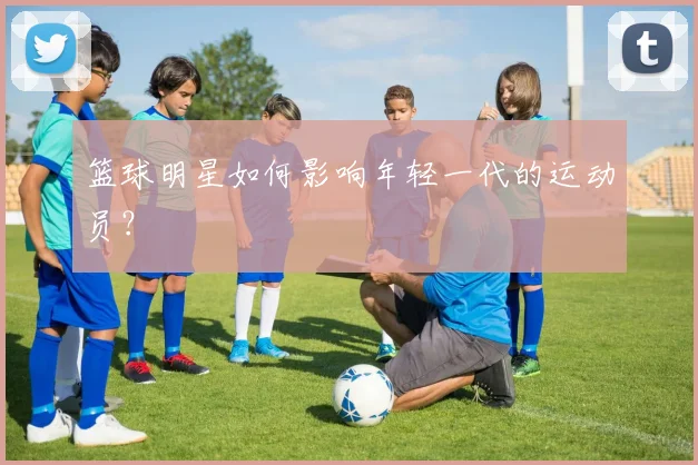 篮球明星如何影响年轻一代的运动员？