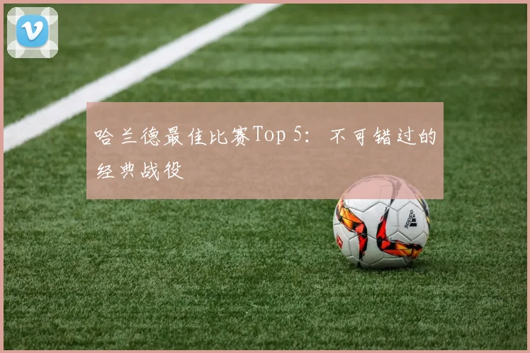哈兰德最佳比赛Top 5：不可错过的经典战役