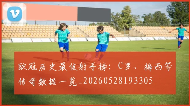 欧冠历史最佳射手榜：C罗、梅西等传奇数据一览_20260528193305